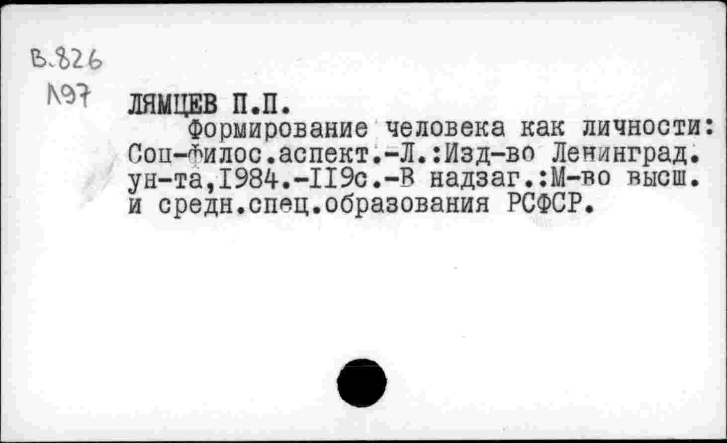 ﻿ЕхШ
№ ЛЯМЦЕВ П.П.
Формирование человека как личности: Сои-*илос.аспект.-Л.:Изд-во Ленинград, ун-та,1984.-119с.-В надзаг.:М-во высш, и средн.спяц.образования РСФСР.